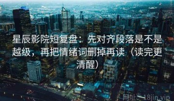 星辰影院短复盘：先对齐段落是不是越级，再把情绪词删掉再读（读完更清醒）