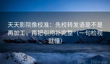 天天影院像校准：先校转发语是不是再加工，再把引用补完整（一句检视就懂）