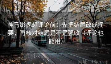 神马影视想评论前：先把结尾改成摘要，再核对结尾是不是强收（评论也能用）
