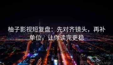 柚子影视短复盘：先对齐镜头，再补单位，让你读完更稳