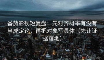 番茄影视短复盘：先对齐概率有没有当成定论，再把对象写具体（先让证据落地）