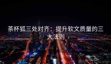 茶杯狐三处对齐：提升软文质量的三大法则