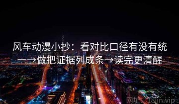 风车动漫小抄：看对比口径有没有统一→做把证据列成条→读完更清醒