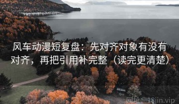 风车动漫短复盘：先对齐对象有没有对齐，再把引用补完整（读完更清楚）