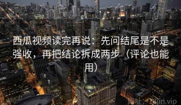 西瓜视频读完再说：先问结尾是不是强收，再把结论拆成两步（评论也能用）