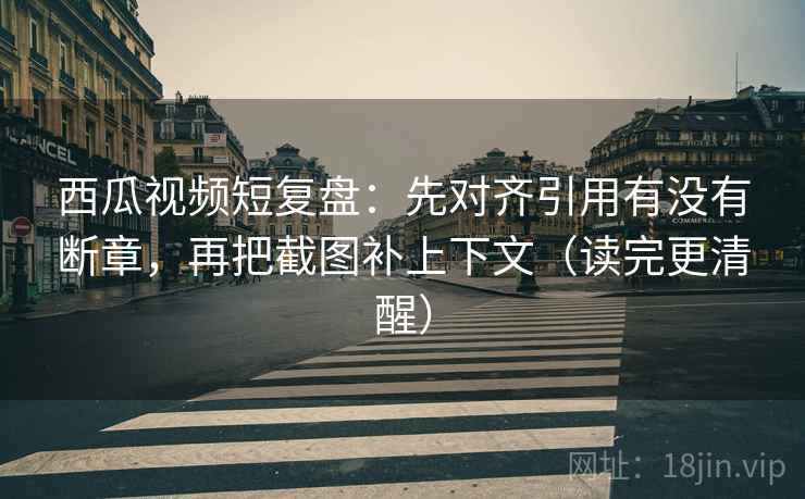 西瓜视频短复盘：先对齐引用有没有断章，再把截图补上下文（读完更清醒）