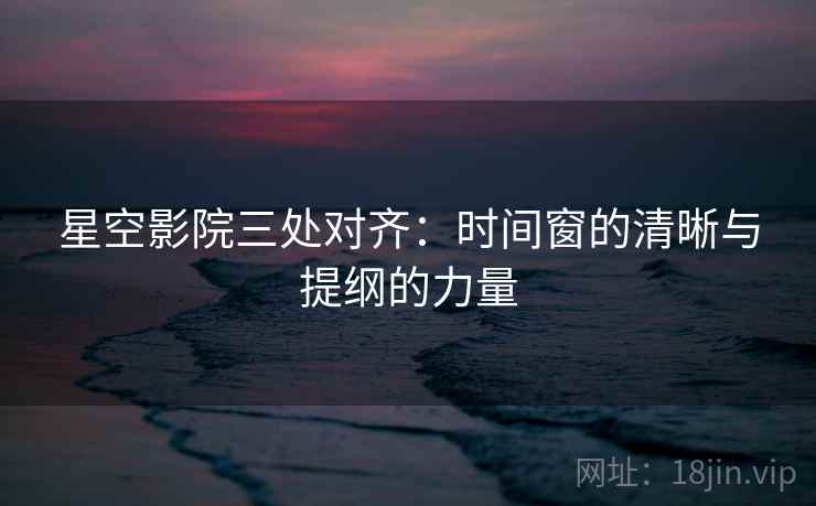 星空影院三处对齐：时间窗的清晰与提纲的力量