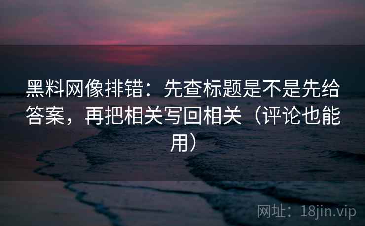 黑料网像排错：先查标题是不是先给答案，再把相关写回相关（评论也能用）