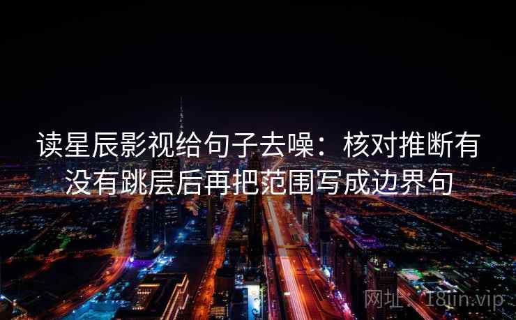 读星辰影视给句子去噪：核对推断有没有跳层后再把范围写成边界句