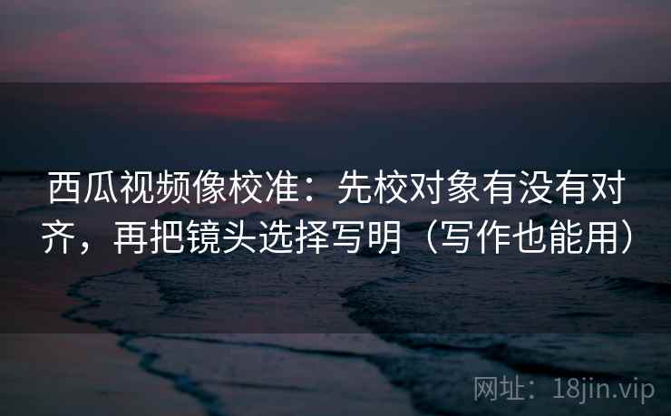 西瓜视频像校准：先校对象有没有对齐，再把镜头选择写明（写作也能用）