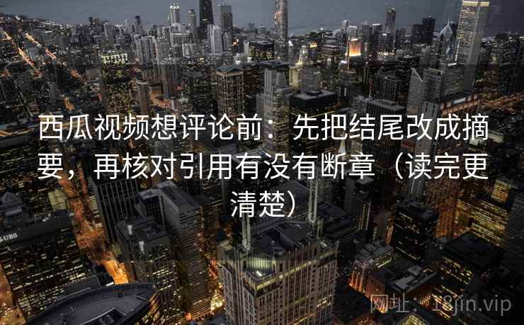 西瓜视频想评论前：先把结尾改成摘要，再核对引用有没有断章（读完更清楚）