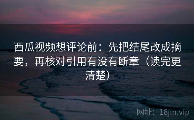 西瓜视频想评论前：先把结尾改成摘要，再核对引用有没有断章（读完更清楚）
