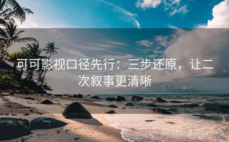 可可影视口径先行:三步还原,让二次叙事更清晰 可可影视口径先行:三步还原,让二次叙事更清晰