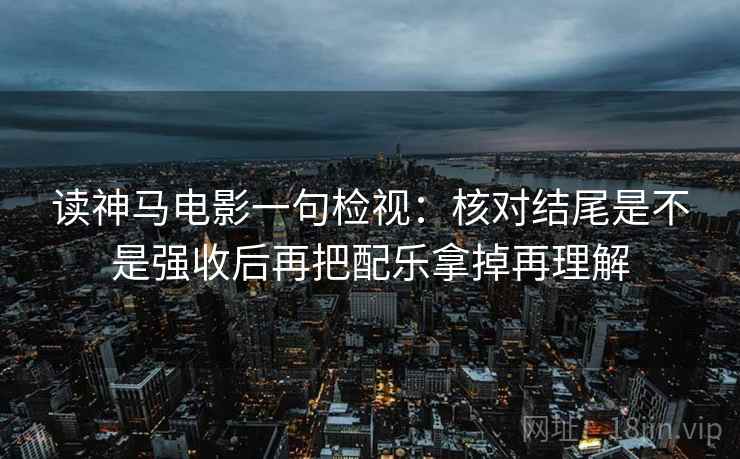 读神马电影一句检视：核对结尾是不是强收后再把配乐拿掉再理解