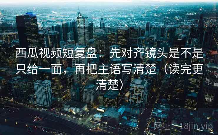 西瓜视频短复盘：先对齐镜头是不是只给一面，再把主语写清楚（读完更清楚）