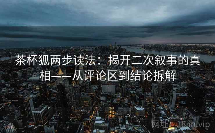 茶杯狐两步读法:揭开二次叙事的真相——从评论区到结论拆解 茶杯狐两步读法:揭开二次叙事的真相——从评论区到结论拆解