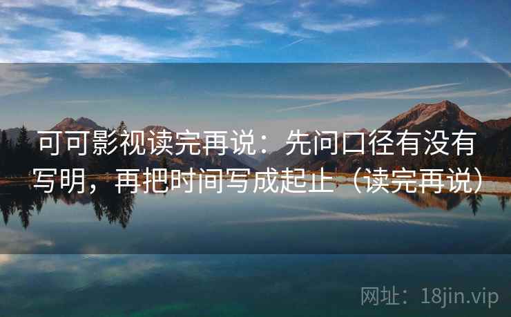 可可影视读完再说：先问口径有没有写明，再把时间写成起止（读完再说）