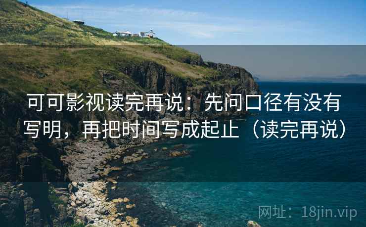 可可影视读完再说：先问口径有没有写明，再把时间写成起止（读完再说）