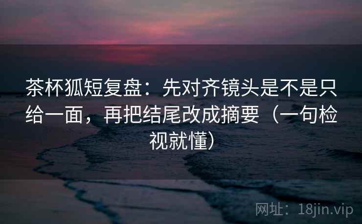 茶杯狐短复盘：先对齐镜头是不是只给一面，再把结尾改成摘要（一句检视就懂）