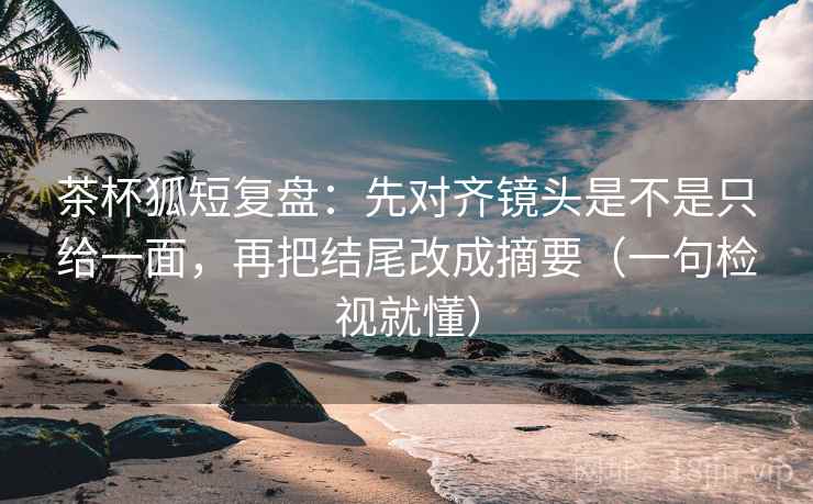 茶杯狐短复盘：先对齐镜头是不是只给一面，再把结尾改成摘要（一句检视就懂）