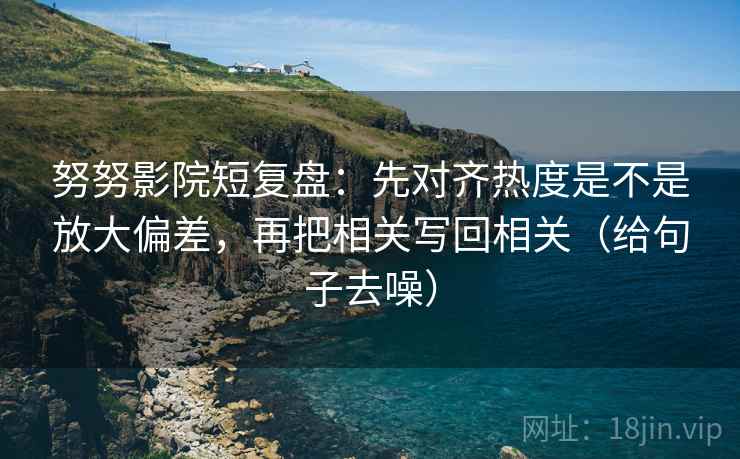 努努影院短复盘：先对齐热度是不是放大偏差，再把相关写回相关（给句子去噪）