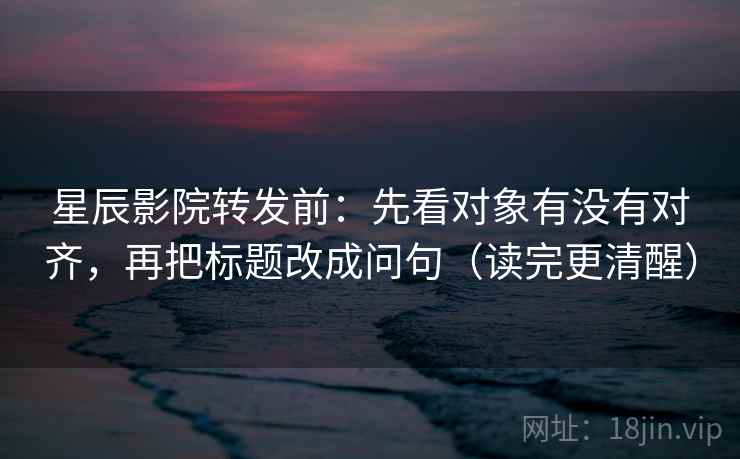 星辰影院转发前：先看对象有没有对齐，再把标题改成问句（读完更清醒）