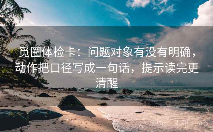 觅圈体检卡：问题对象有没有明确，动作把口径写成一句话，提示读完更清醒