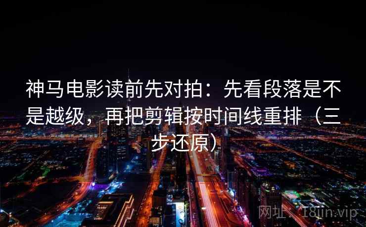 神马电影读前先对拍：先看段落是不是越级，再把剪辑按时间线重排（三步还原）