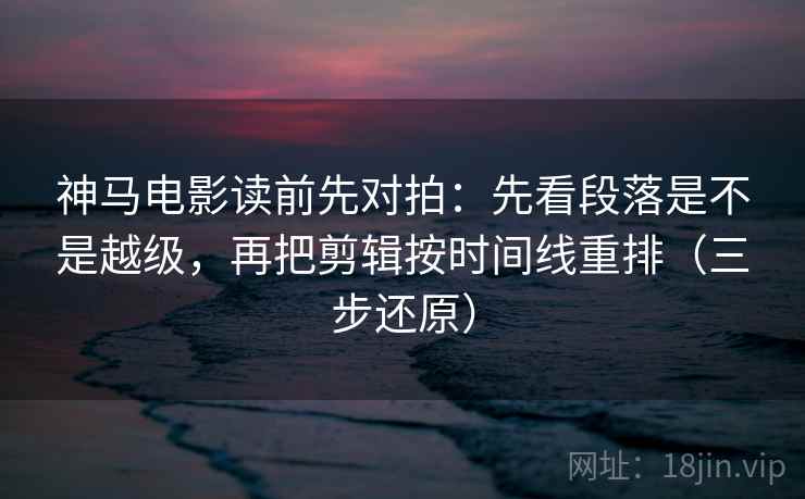 神马电影读前先对拍：先看段落是不是越级，再把剪辑按时间线重排（三步还原）