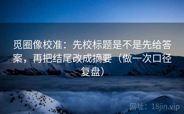 觅圈像校准：先校标题是不是先给答案，再把结尾改成摘要（做一次口径复盘）