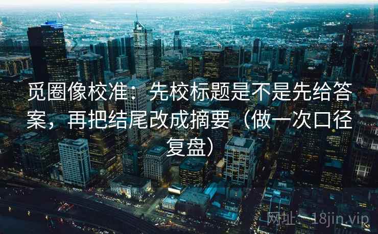 觅圈像校准：先校标题是不是先给答案，再把结尾改成摘要（做一次口径复盘）